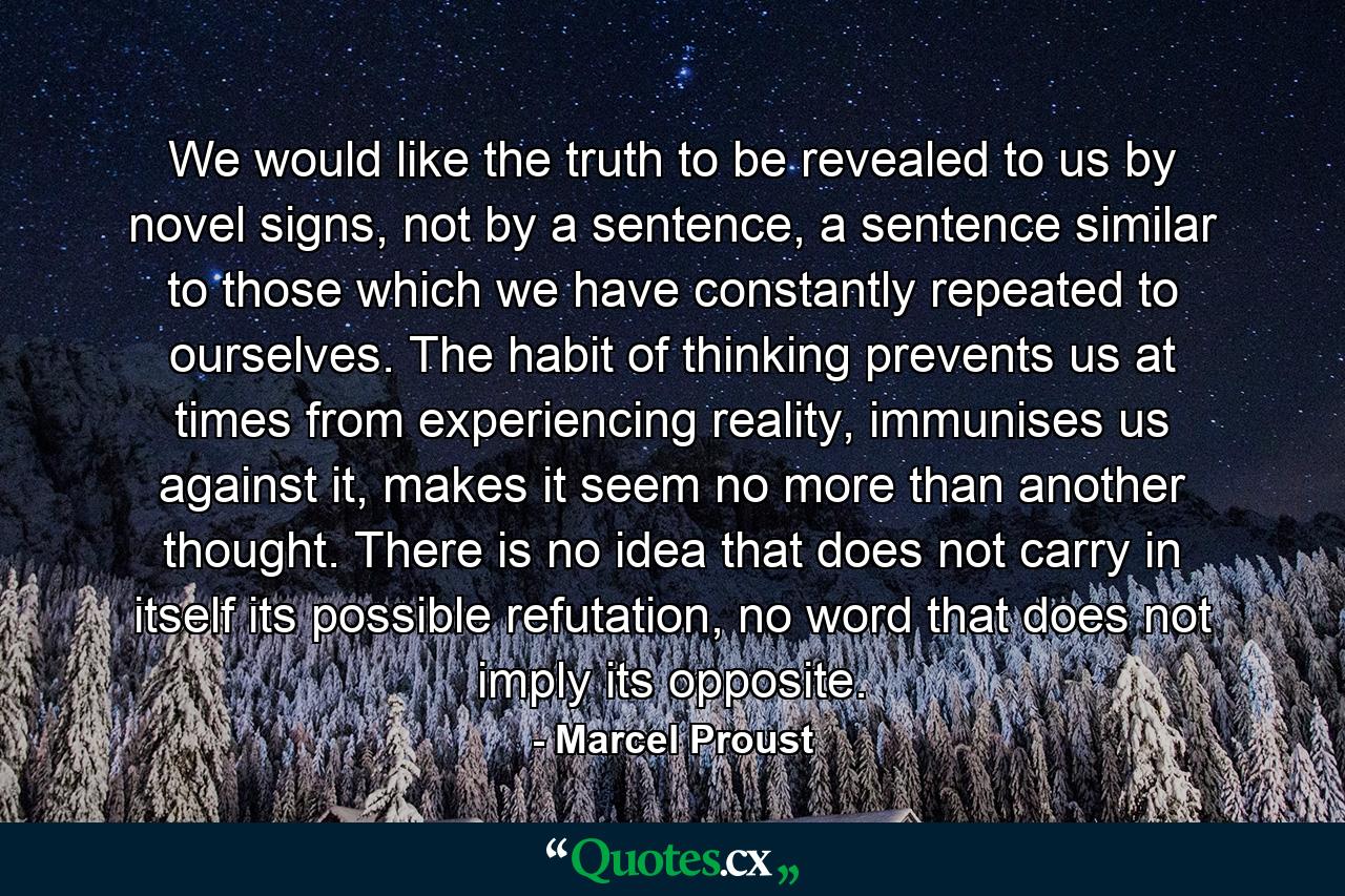 We would like the truth to be revealed to us by novel signs, not by a sentence, a sentence similar to those which we have constantly repeated to ourselves. The habit of thinking prevents us at times from experiencing reality, immunises us against it, makes it seem no more than another thought. There is no idea that does not carry in itself its possible refutation, no word that does not imply its opposite. - Quote by Marcel Proust