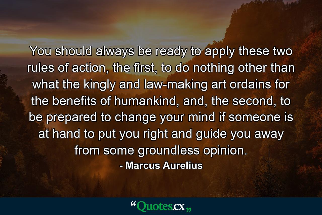 You should always be ready to apply these two rules of action, the first, to do nothing other than what the kingly and law-making art ordains for the benefits of humankind, and, the second, to be prepared to change your mind if someone is at hand to put you right and guide you away from some groundless opinion. - Quote by Marcus Aurelius