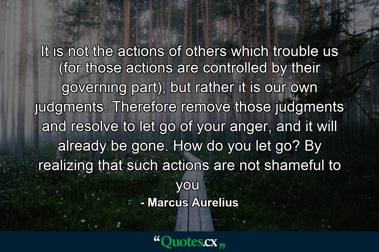 It is not the actions of others which trouble us (for those actions are controlled by their governing part), but rather it is our own judgments. Therefore remove those judgments and resolve to let go of your anger, and it will already be gone. How do you let go? By realizing that such actions are not shameful to you. - Quote by Marcus Aurelius