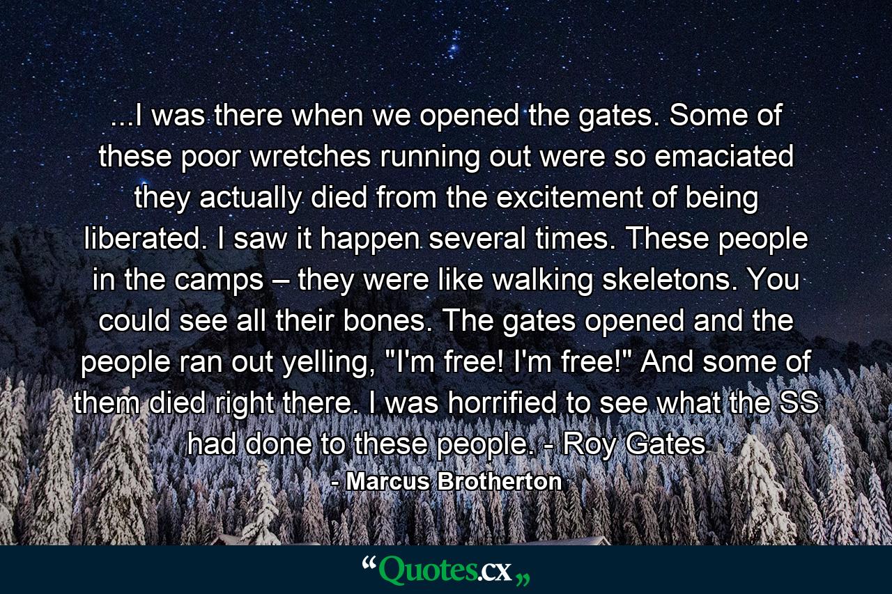 ...I was there when we opened the gates. Some of these poor wretches running out were so emaciated they actually died from the excitement of being liberated. I saw it happen several times. These people in the camps – they were like walking skeletons. You could see all their bones. The gates opened and the people ran out yelling, 