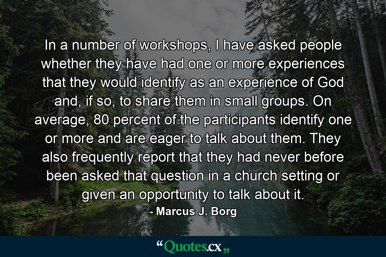 In a number of workshops, I have asked people whether they have had one or more experiences that they would identify as an experience of God and, if so, to share them in small groups. On average, 80 percent of the participants identify one or more and are eager to talk about them. They also frequently report that they had never before been asked that question in a church setting or given an opportunity to talk about it. - Quote by Marcus J. Borg