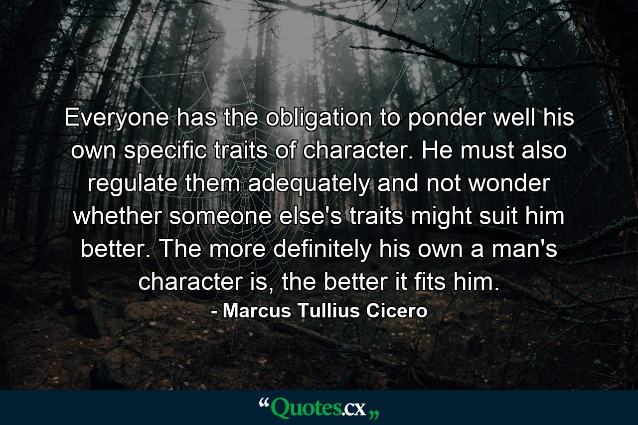 Everyone has the obligation to ponder well his own specific traits of character. He must also regulate them adequately and not wonder whether someone else's traits might suit him better. The more definitely his own a man's character is, the better it fits him. - Quote by Marcus Tullius Cicero