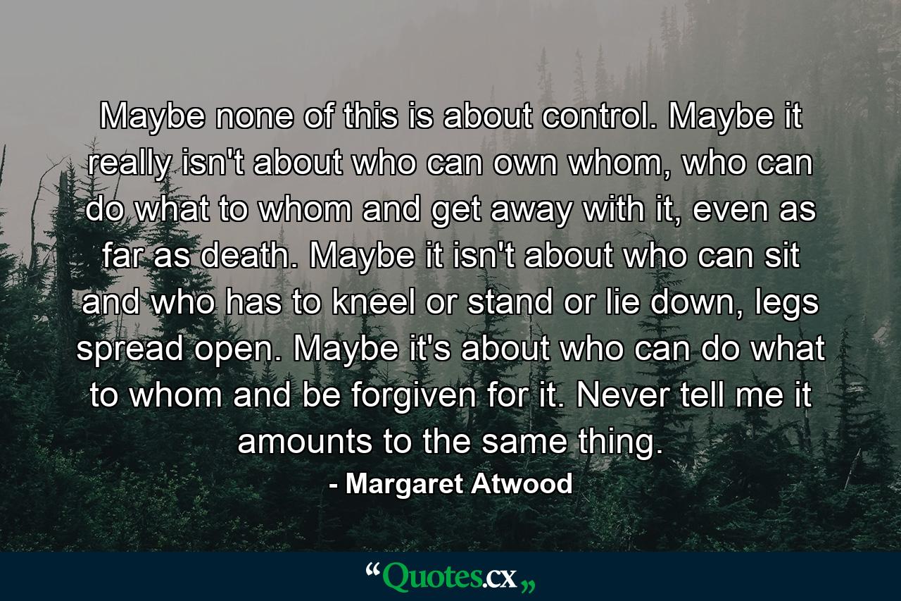 Maybe none of this is about control. Maybe it really isn't about who can own whom, who can do what to whom and get away with it, even as far as death. Maybe it isn't about who can sit and who has to kneel or stand or lie down, legs spread open. Maybe it's about who can do what to whom and be forgiven for it. Never tell me it amounts to the same thing. - Quote by Margaret Atwood