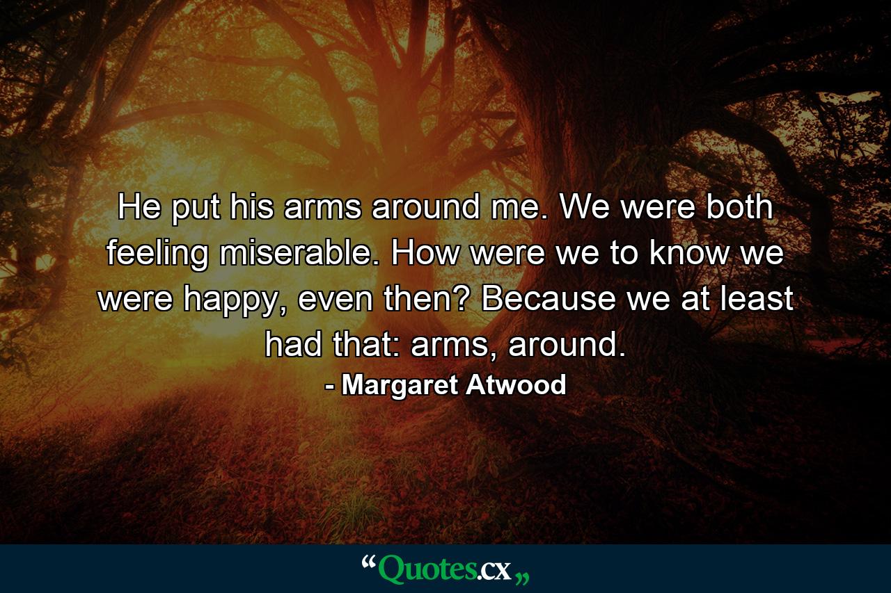 He put his arms around me. We were both feeling miserable. How were we to know we were happy, even then? Because we at least had that: arms, around. - Quote by Margaret Atwood