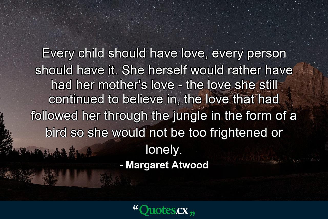 Every child should have love, every person should have it. She herself would rather have had her mother's love - the love she still continued to believe in, the love that had followed her through the jungle in the form of a bird so she would not be too frightened or lonely. - Quote by Margaret Atwood