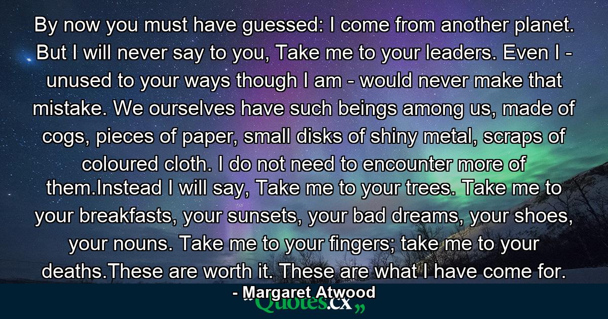 By now you must have guessed: I come from another planet. But I will never say to you, Take me to your leaders. Even I - unused to your ways though I am - would never make that mistake. We ourselves have such beings among us, made of cogs, pieces of paper, small disks of shiny metal, scraps of coloured cloth. I do not need to encounter more of them.Instead I will say, Take me to your trees. Take me to your breakfasts, your sunsets, your bad dreams, your shoes, your nouns. Take me to your fingers; take me to your deaths.These are worth it. These are what I have come for. - Quote by Margaret Atwood