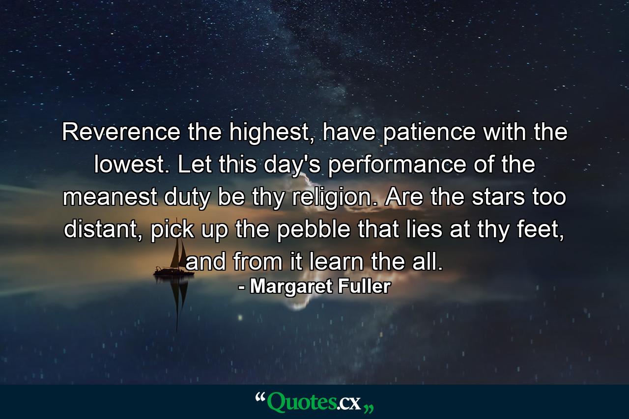 Reverence the highest, have patience with the lowest. Let this day's performance of the meanest duty be thy religion. Are the stars too distant, pick up the pebble that lies at thy feet, and from it learn the all. - Quote by Margaret Fuller