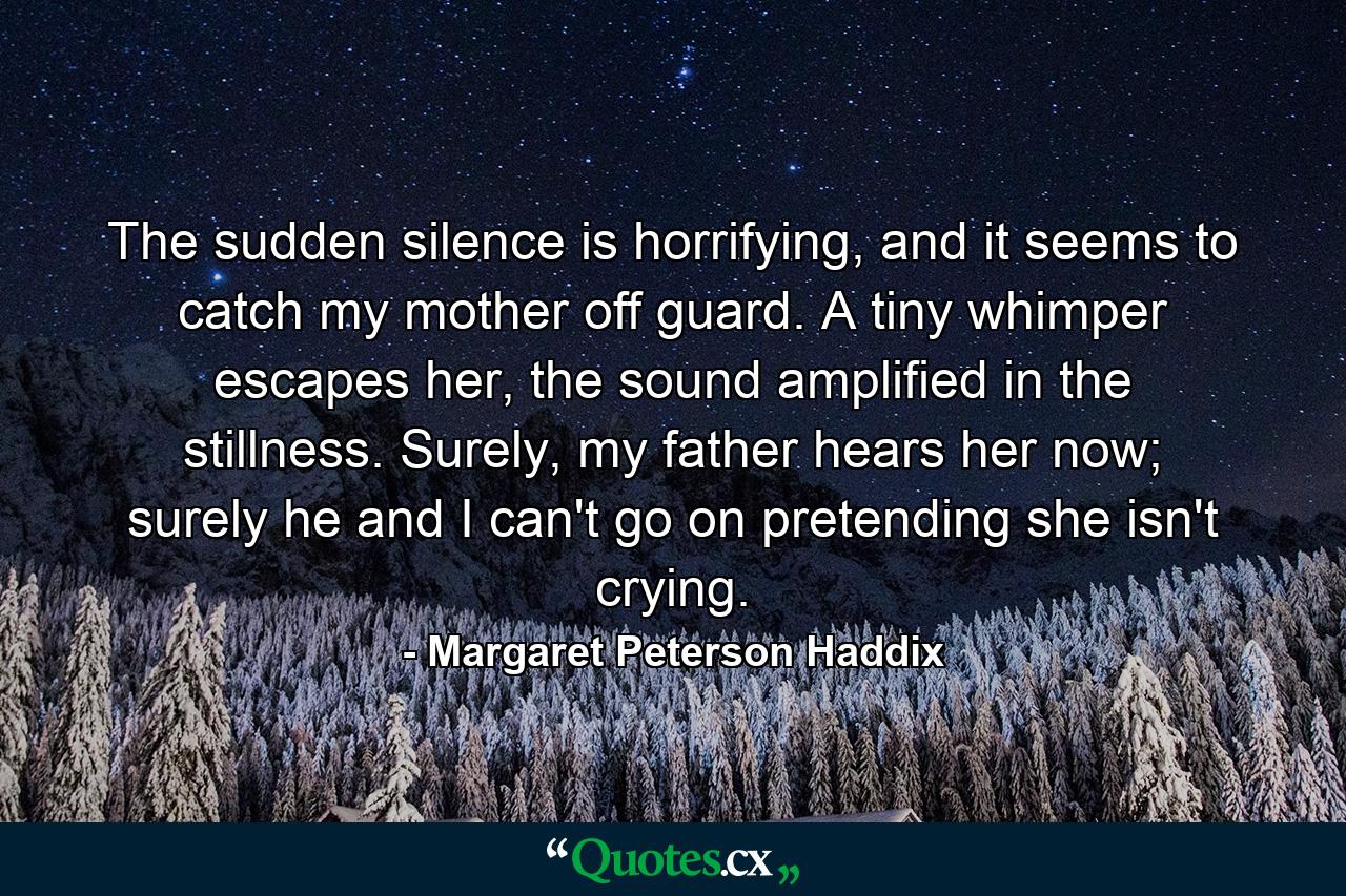 The sudden silence is horrifying, and it seems to catch my mother off guard. A tiny whimper escapes her, the sound amplified in the stillness. Surely, my father hears her now; surely he and I can't go on pretending she isn't crying. - Quote by Margaret Peterson Haddix