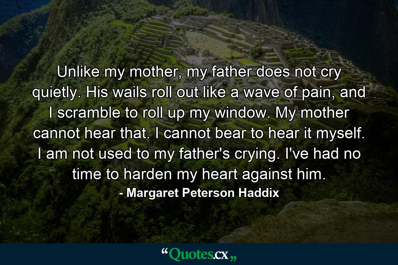 Unlike my mother, my father does not cry quietly. His wails roll out like a wave of pain, and I scramble to roll up my window. My mother cannot hear that. I cannot bear to hear it myself. I am not used to my father's crying. I've had no time to harden my heart against him. - Quote by Margaret Peterson Haddix