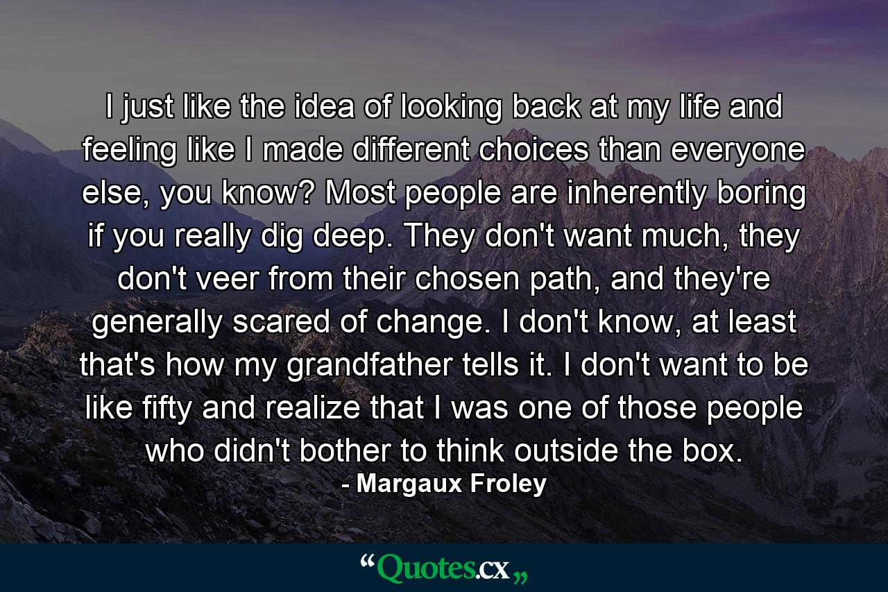 I just like the idea of looking back at my life and feeling like I made different choices than everyone else, you know? Most people are inherently boring if you really dig deep. They don't want much, they don't veer from their chosen path, and they're generally scared of change. I don't know, at least that's how my grandfather tells it. I don't want to be like fifty and realize that I was one of those people who didn't bother to think outside the box. - Quote by Margaux Froley