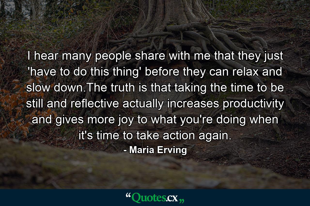 I hear many people share with me that they just 'have to do this thing' before they can relax and slow down.The truth is that taking the time to be still and reflective actually increases productivity and gives more joy to what you're doing when it's time to take action again. - Quote by Maria Erving