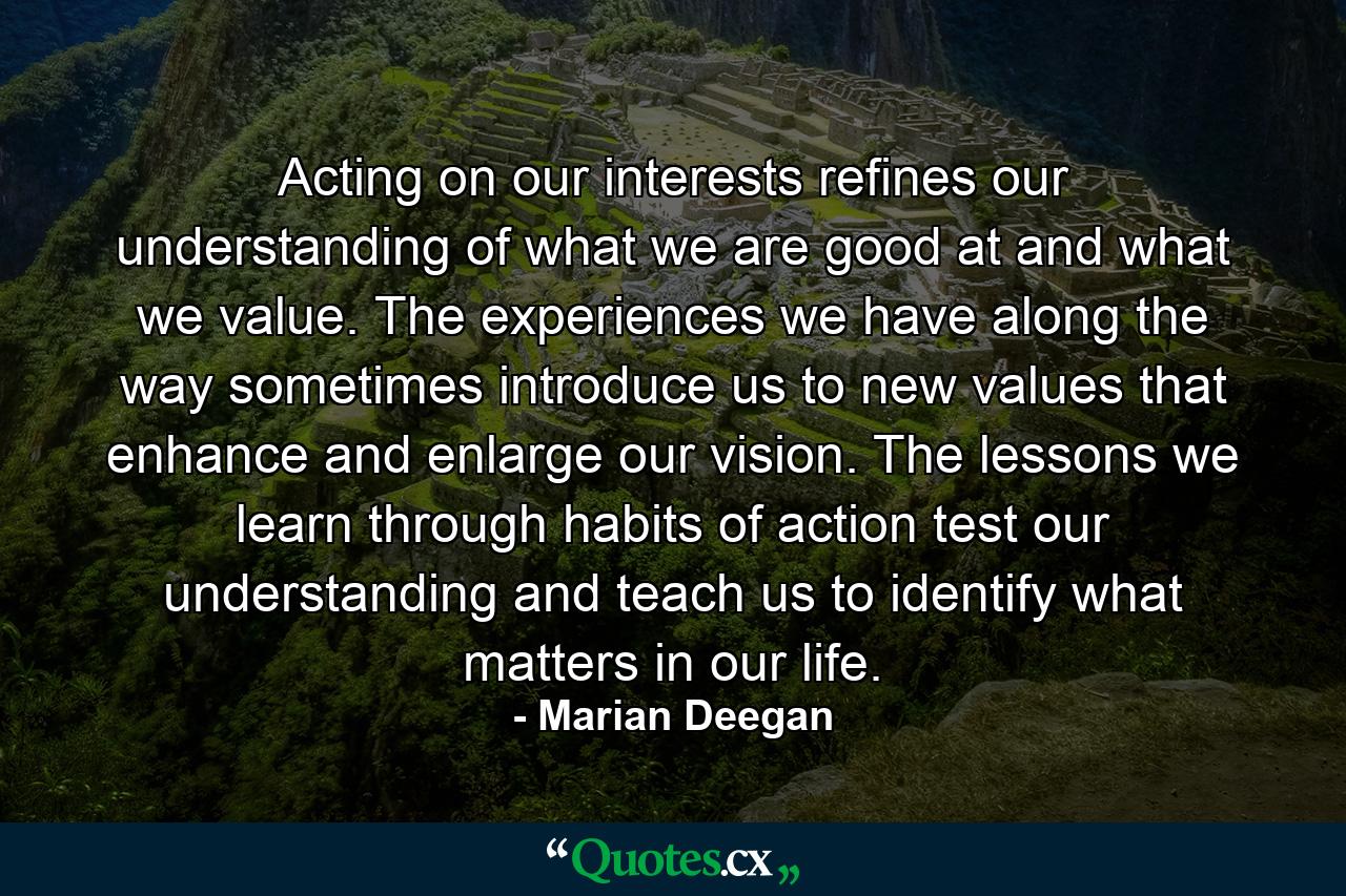 Acting on our interests refines our understanding of what we are good at and what we value. The experiences we have along the way sometimes introduce us to new values that enhance and enlarge our vision. The lessons we learn through habits of action test our understanding and teach us to identify what matters in our life. - Quote by Marian Deegan