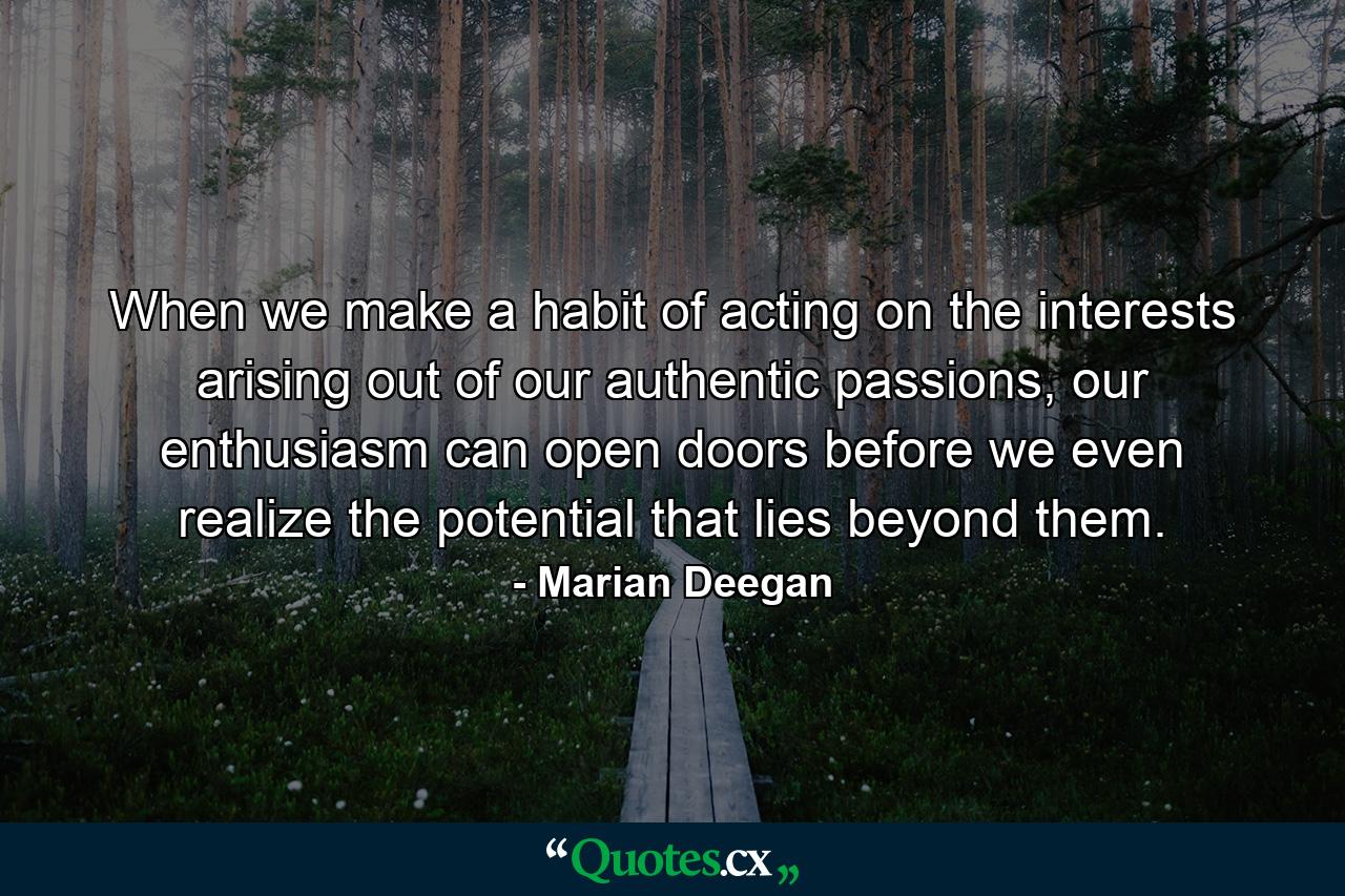 When we make a habit of acting on the interests arising out of our authentic passions, our enthusiasm can open doors before we even realize the potential that lies beyond them. - Quote by Marian Deegan