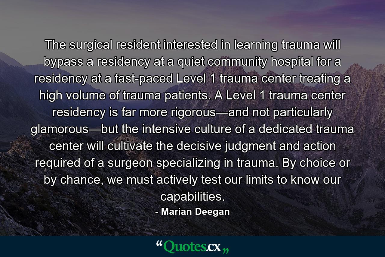 The surgical resident interested in learning trauma will bypass a residency at a quiet community hospital for a residency at a fast-paced Level 1 trauma center treating a high volume of trauma patients. A Level 1 trauma center residency is far more rigorous—and not particularly glamorous—but the intensive culture of a dedicated trauma center will cultivate the decisive judgment and action required of a surgeon specializing in trauma. By choice or by chance, we must actively test our limits to know our capabilities. - Quote by Marian Deegan