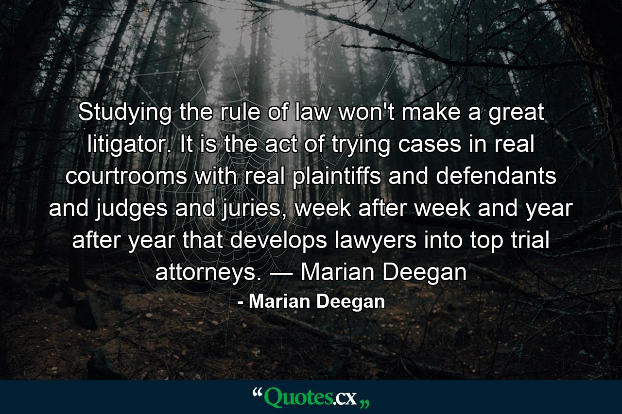 Studying the rule of law won't make a great litigator. It is the act of trying cases in real courtrooms with real plaintiffs and defendants and judges and juries, week after week and year after year that develops lawyers into top trial attorneys. ― Marian Deegan - Quote by Marian Deegan