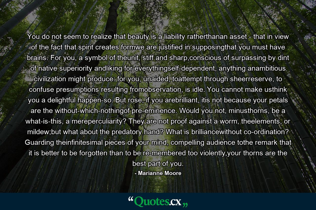 You do not seem to realize that beauty is a liability ratherthanan asset - that in view of the fact that spirit creates formwe are justified in supposingthat you must have brains. For you, a symbol of theunit, stiff and sharp,conscious of surpassing by dint of native superiority andliking for everythingself-dependent, anything anambitious civilization might produce: for you, unaided, toattempt through sheerreserve, to confuse presumptions resulting fromobservation, is idle. You cannot make usthink you a delightful happen-so. But rose, if you arebrilliant, itis not because your petals are the without-which-nothingof pre-eminence. Would you not, minusthorns, be a what-is-this, a mereperculiarity? They are not proof against a worm, theelements, or mildew;but what about the predatory hand? What is brilliancewithout co-ordination? Guarding theinfinitesimal pieces of your mind, compelling audience tothe remark that it is better to be forgotten than to be re-membered too violently,your thorns are the best part of you. - Quote by Marianne Moore