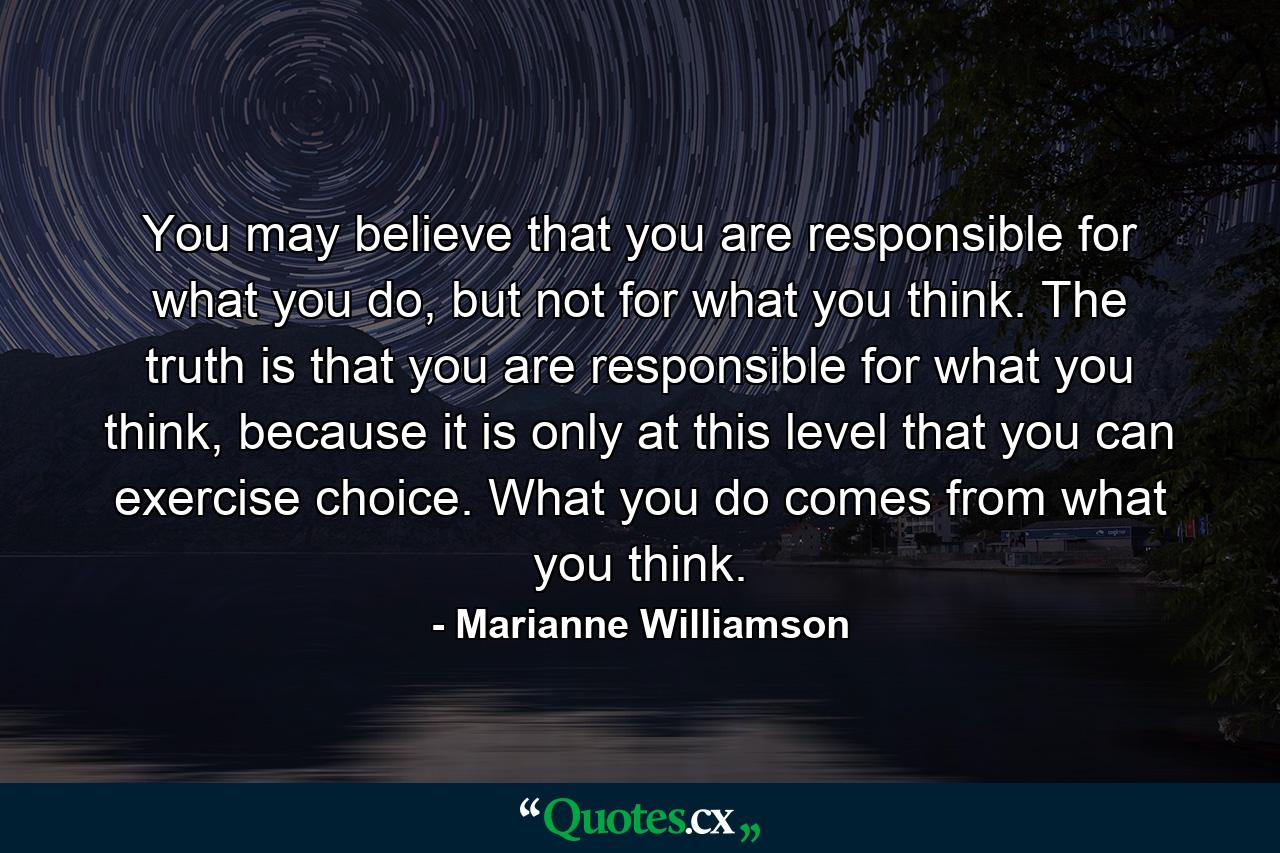 You may believe that you are responsible for what you do, but not for what you think. The truth is that you are responsible for what you think, because it is only at this level that you can exercise choice. What you do comes from what you think. - Quote by Marianne Williamson