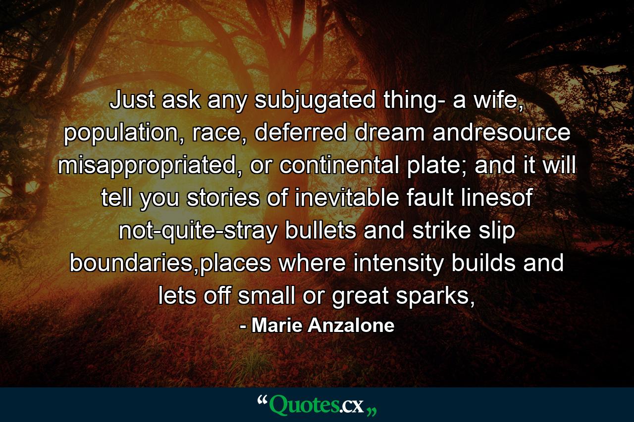 Just ask any subjugated thing- a wife, population, race, deferred dream andresource misappropriated,  or continental plate; and it will tell you stories of inevitable fault linesof not-quite-stray bullets and strike slip boundaries,places where intensity builds and lets off small or great sparks, - Quote by Marie Anzalone