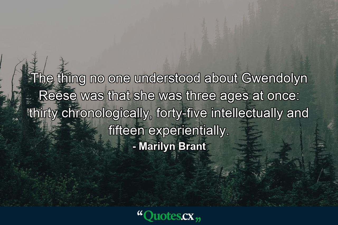 The thing no one understood about Gwendolyn Reese was that she was three ages at once: thirty chronologically, forty-five intellectually and fifteen experientially. - Quote by Marilyn Brant