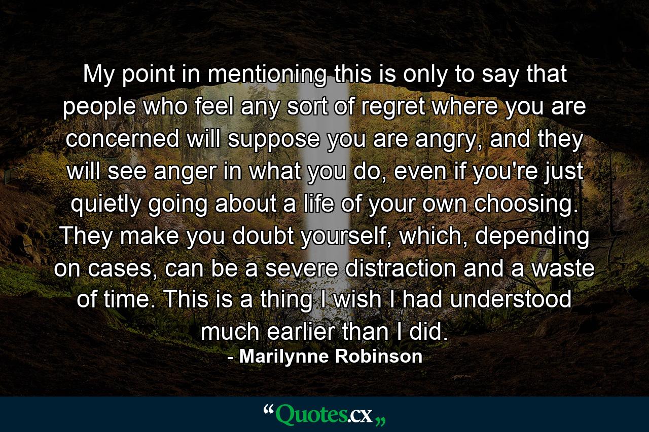 My point in mentioning this is only to say that people who feel any sort of regret where you are concerned will suppose you are angry, and they will see anger in what you do, even if you're just quietly going about a life of your own choosing. They make you doubt yourself, which, depending on cases, can be a severe distraction and a waste of time. This is a thing I wish I had understood much earlier than I did. - Quote by Marilynne Robinson