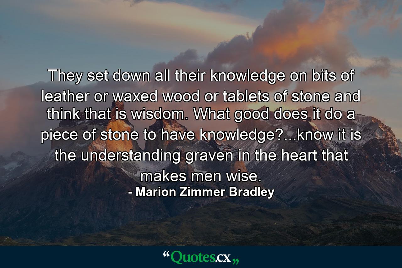 They set down all their knowledge on bits of leather or waxed wood or tablets of stone and think that is wisdom. What good does it do a piece of stone to have knowledge?...know it is the understanding graven in the heart that makes men wise. - Quote by Marion Zimmer Bradley