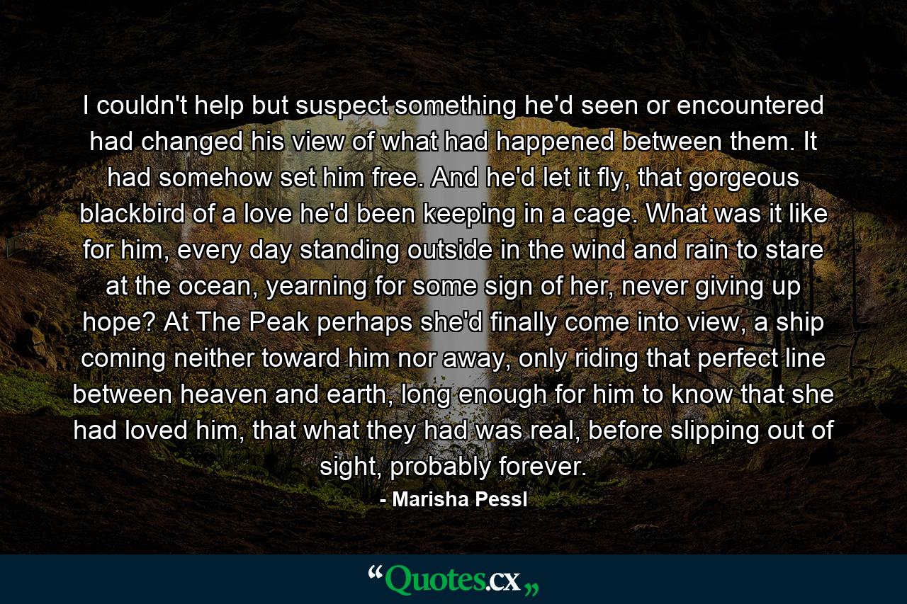 I couldn't help but suspect something he'd seen or encountered had changed his view of what had happened between them. It had somehow set him free. And he'd let it fly, that gorgeous blackbird of a love he'd been keeping in a cage. What was it like for him, every day standing outside in the wind and rain to stare at the ocean, yearning for some sign of her, never giving up hope? At The Peak perhaps she'd finally come into view, a ship coming neither toward him nor away, only riding that perfect line between heaven and earth, long enough for him to know that she had loved him, that what they had was real, before slipping out of sight, probably forever. - Quote by Marisha Pessl