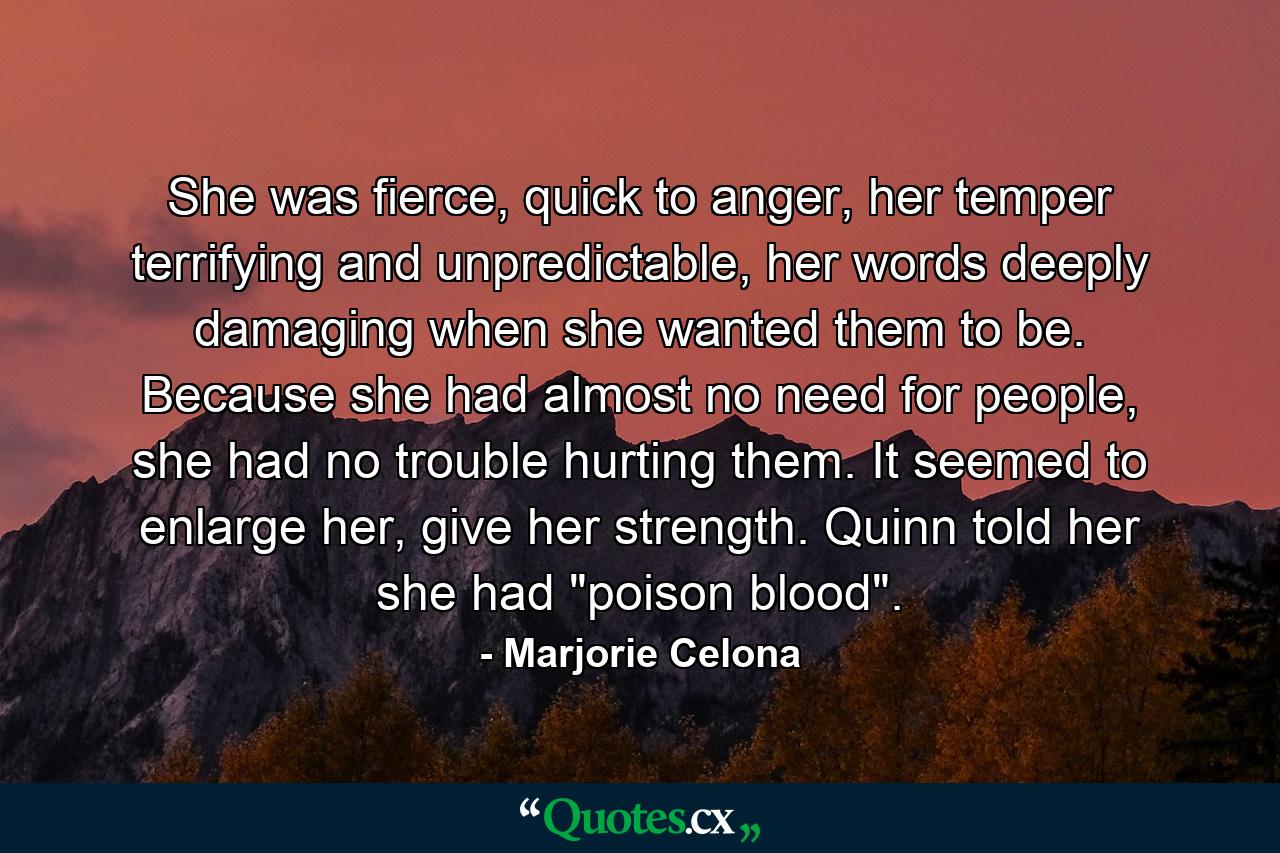 She was fierce, quick to anger, her temper terrifying and unpredictable, her words deeply damaging when she wanted them to be. Because she had almost no need for people, she had no trouble hurting them. It seemed to enlarge her, give her strength. Quinn told her she had 