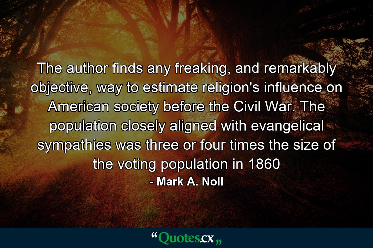 The author finds any freaking, and remarkably objective, way to estimate religion's influence on American society before the Civil War. The population closely aligned with evangelical sympathies was three or four times the size of the voting population in 1860 - Quote by Mark A. Noll