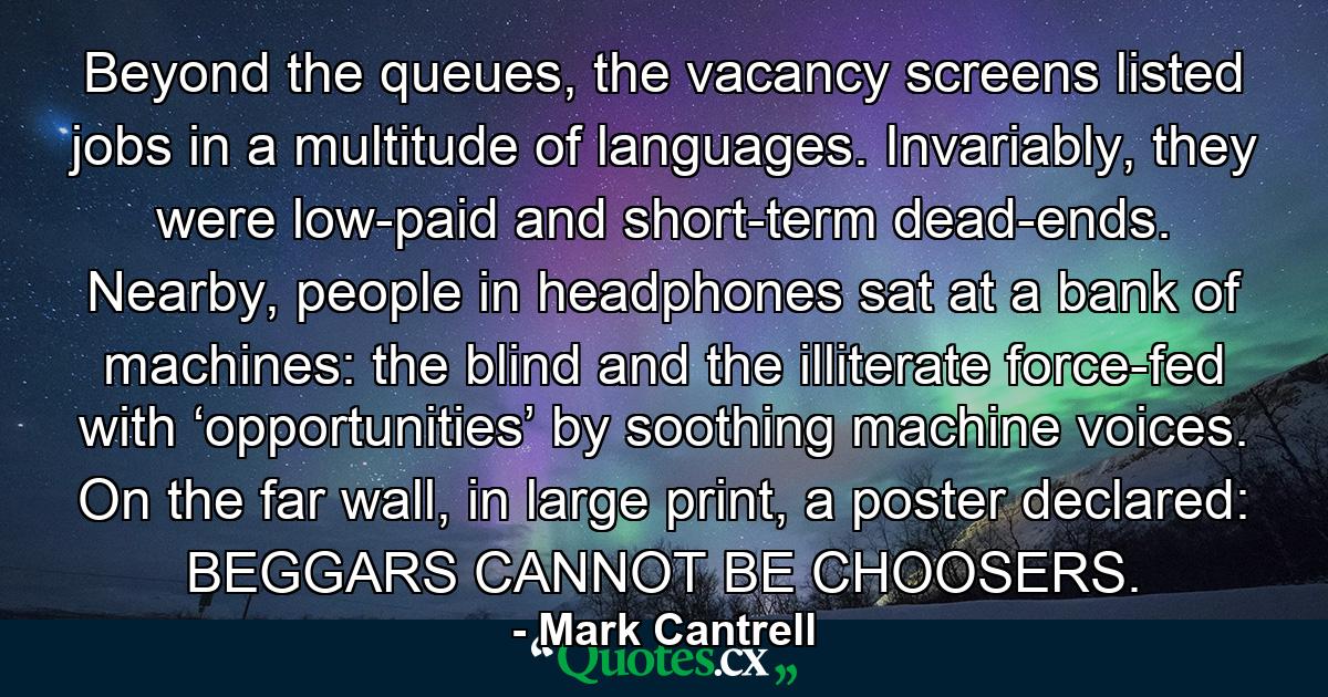 Beyond the queues, the vacancy screens listed jobs in a multitude of languages. Invariably, they were low-paid and short-term dead-ends. Nearby, people in headphones sat at a bank of machines: the blind and the illiterate force-fed with ‘opportunities’ by soothing machine voices. On the far wall, in large print, a poster declared: BEGGARS CANNOT BE CHOOSERS. - Quote by Mark Cantrell