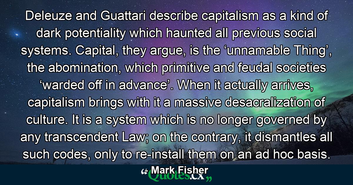 Deleuze and Guattari describe capitalism as a kind of dark potentiality which haunted all previous social systems. Capital, they argue, is the ‘unnamable Thing’, the abomination, which primitive and feudal societies ‘warded off in advance’. When it actually arrives, capitalism brings with it a massive desacralization of culture. It is a system which is no longer governed by any transcendent Law; on the contrary, it dismantles all such codes, only to re-install them on an ad hoc basis. - Quote by Mark Fisher