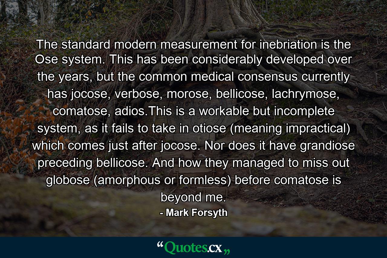 The standard modern measurement for inebriation is the Ose system. This has been considerably developed over the years, but the common medical consensus currently has jocose, verbose, morose, bellicose, lachrymose, comatose, adios.This is a workable but incomplete system, as it fails to take in otiose (meaning impractical) which comes just after jocose. Nor does it have grandiose preceding bellicose. And how they managed to miss out globose (amorphous or formless) before comatose is beyond me. - Quote by Mark Forsyth