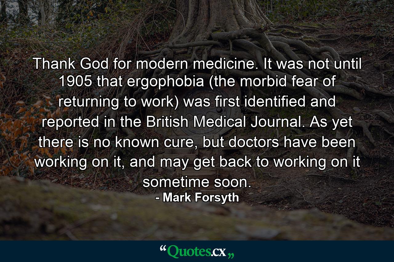 Thank God for modern medicine. It was not until 1905 that ergophobia (the morbid fear of returning to work) was first identified and reported in the British Medical Journal. As yet there is no known cure, but doctors have been working on it, and may get back to working on it sometime soon. - Quote by Mark Forsyth