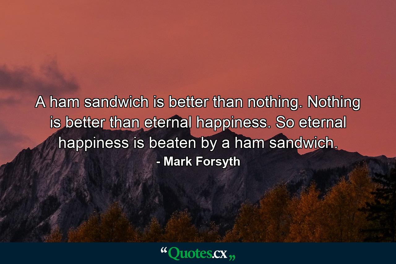 A ham sandwich is better than nothing. Nothing is better than eternal happiness. So eternal happiness is beaten by a ham sandwich. - Quote by Mark Forsyth