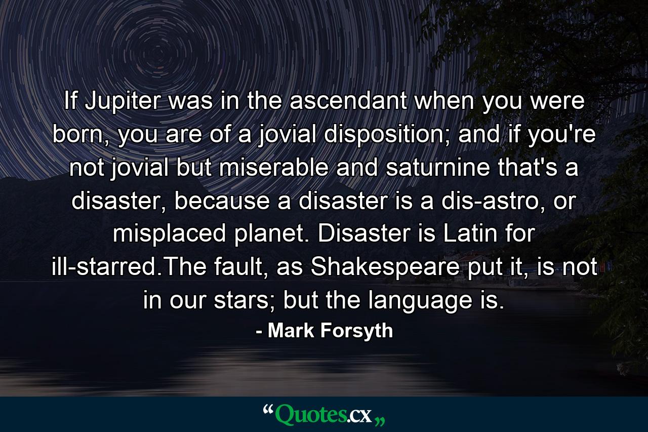 If Jupiter was in the ascendant when you were born, you are of a jovial disposition; and if you're not jovial but miserable and saturnine that's a disaster, because a disaster is a dis-astro, or misplaced planet. Disaster is Latin for ill-starred.The fault, as Shakespeare put it, is not in our stars; but the language is. - Quote by Mark Forsyth