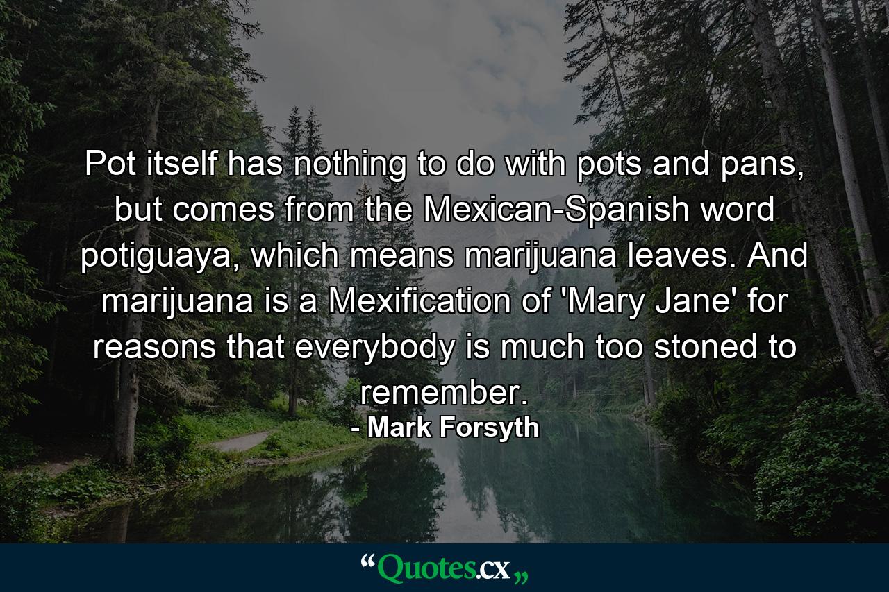 Pot itself has nothing to do with pots and pans, but comes from the Mexican-Spanish word potiguaya, which means marijuana leaves. And marijuana is a Mexification of 'Mary Jane' for reasons that everybody is much too stoned to remember. - Quote by Mark Forsyth