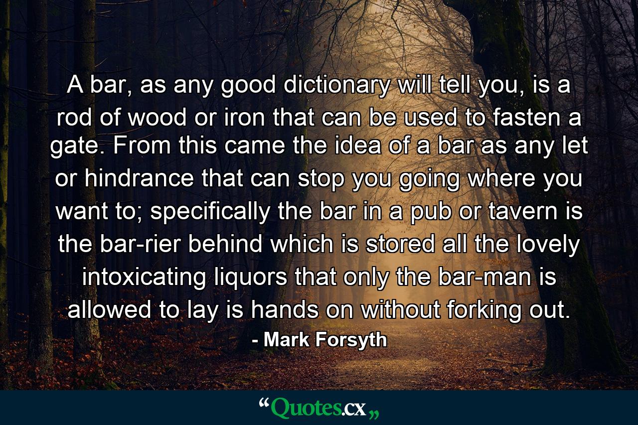 A bar, as any good dictionary will tell you, is a rod of wood or iron that can be used to fasten a gate. From this came the idea of a bar as any let or hindrance that can stop you going where you want to; specifically the bar in a pub or tavern is the bar-rier behind which is stored all the lovely intoxicating liquors that only the bar-man is allowed to lay is hands on without forking out. - Quote by Mark Forsyth