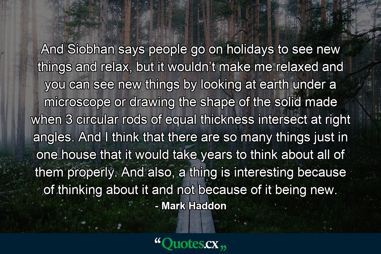 And Siobhan says people go on holidays to see new things and relax, but it wouldn’t make me relaxed and you can see new things by looking at earth under a microscope or drawing the shape of the solid made when 3 circular rods of equal thickness intersect at right angles. And I think that there are so many things just in one house that it would take years to think about all of them properly. And also, a thing is interesting because of thinking about it and not because of it being new. - Quote by Mark Haddon