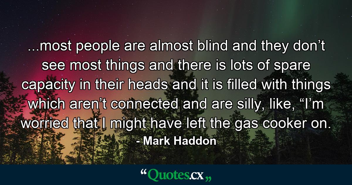 ...most people are almost blind and they don’t see most things and there is lots of spare capacity in their heads and it is filled with things which aren’t connected and are silly, like, “I’m worried that I might have left the gas cooker on. - Quote by Mark Haddon