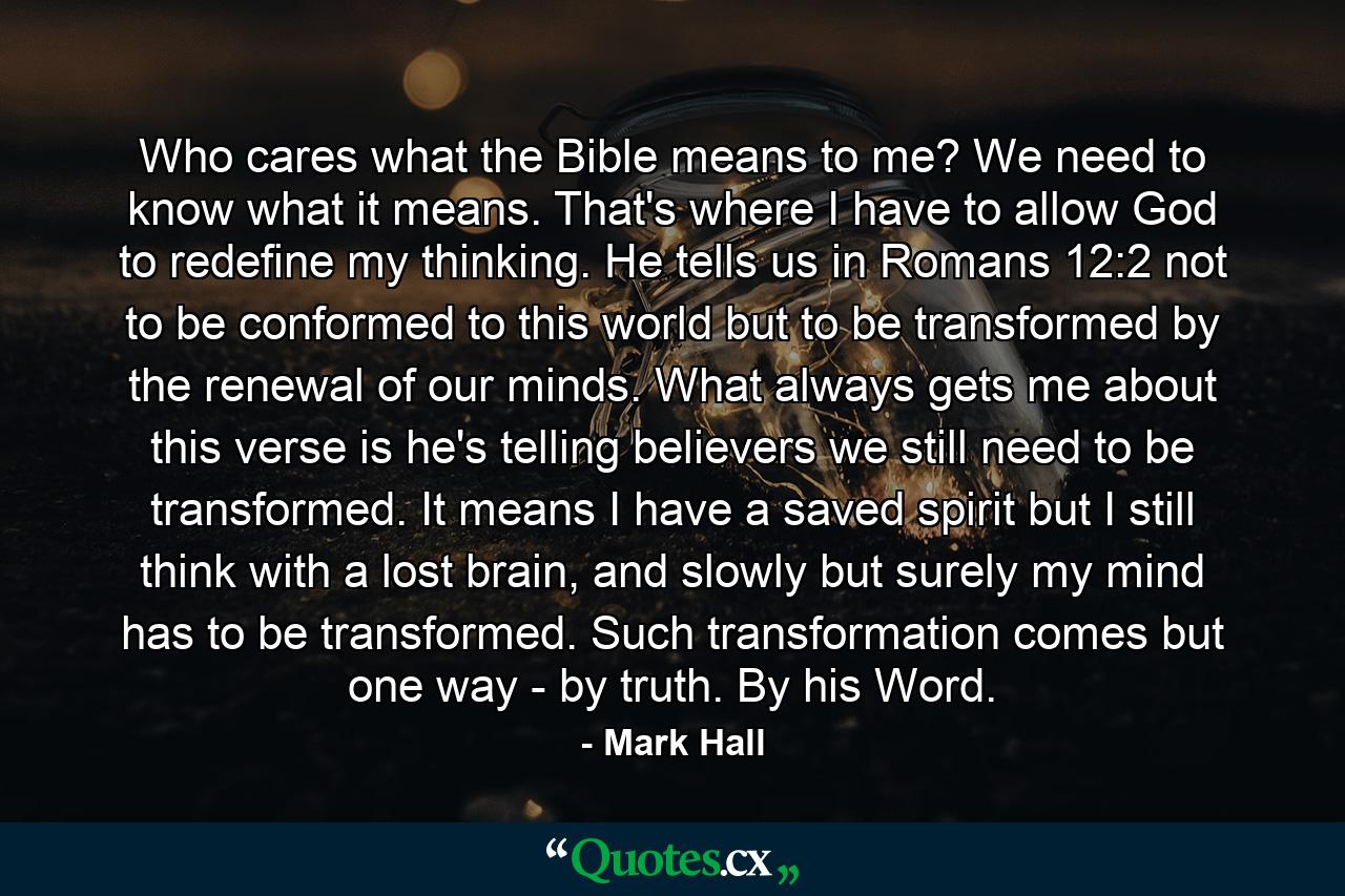 Who cares what the Bible means to me? We need to know what it means. That's where I have to allow God to redefine my thinking. He tells us in Romans 12:2 not to be conformed to this world but to be transformed by the renewal of our minds. What always gets me about this verse is he's telling believers we still need to be transformed. It means I have a saved spirit but I still think with a lost brain, and slowly but surely my mind has to be transformed. Such transformation comes but one way - by truth. By his Word. - Quote by Mark Hall