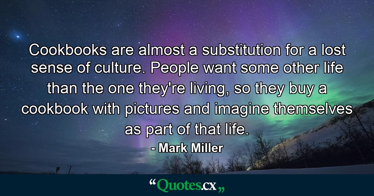 Cookbooks are almost a substitution for a lost sense of culture. People want some other life than the one they're living, so they buy a cookbook with pictures and imagine themselves as part of that life. - Quote by Mark Miller