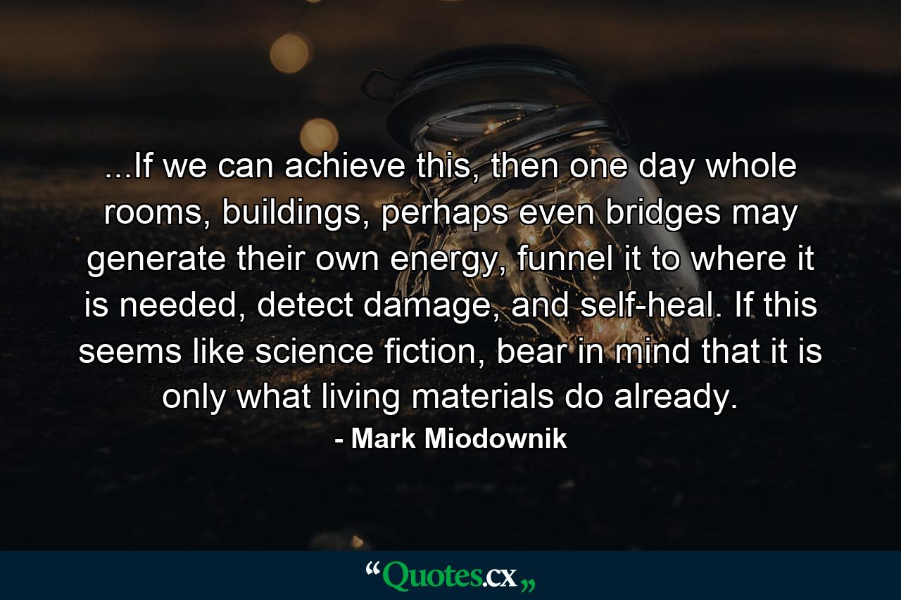 ...If we can achieve this, then one day whole rooms, buildings, perhaps even bridges may generate their own energy, funnel it to where it is needed, detect damage, and self-heal. If this seems like science fiction, bear in mind that it is only what living materials do already. - Quote by Mark Miodownik