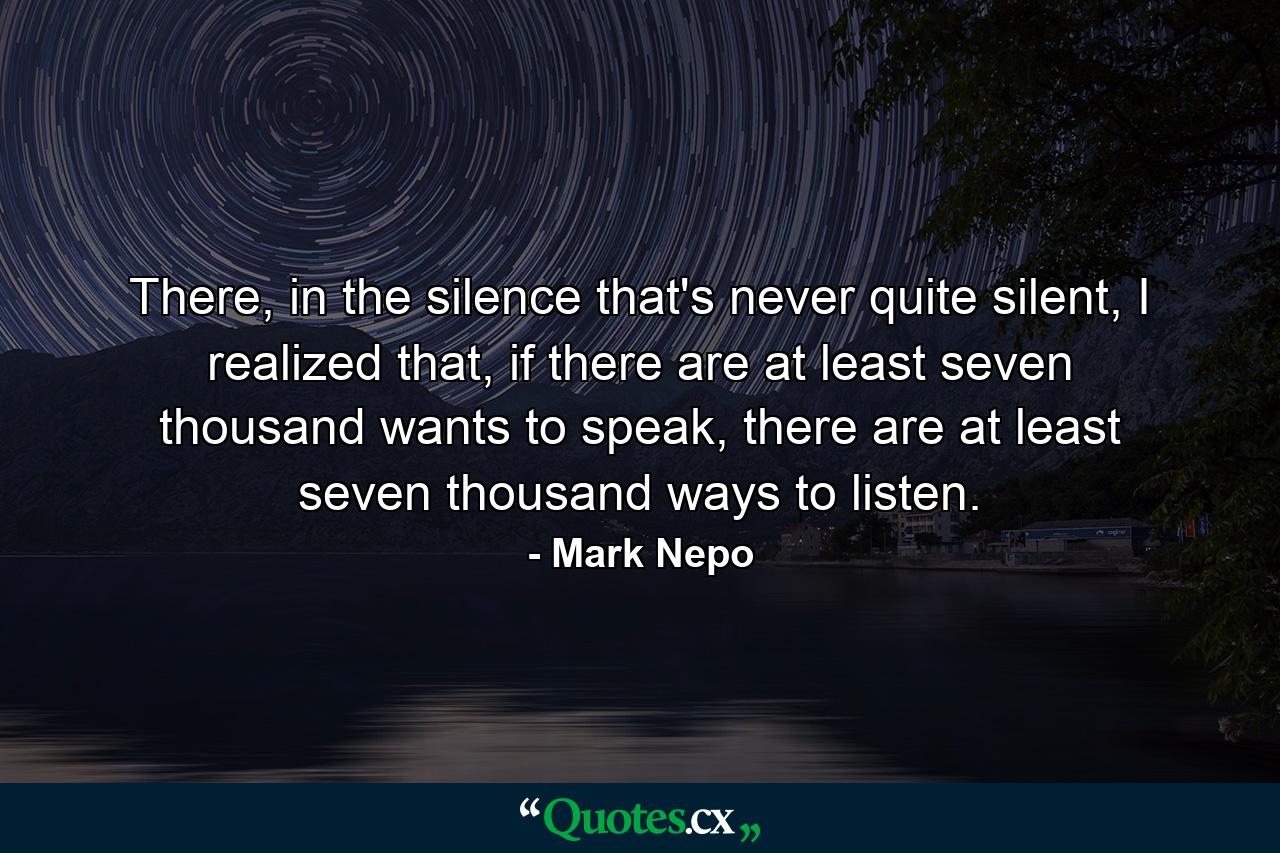 There, in the silence that's never quite silent, I realized that, if there are at least seven thousand wants to speak, there are at least seven thousand ways to listen. - Quote by Mark Nepo