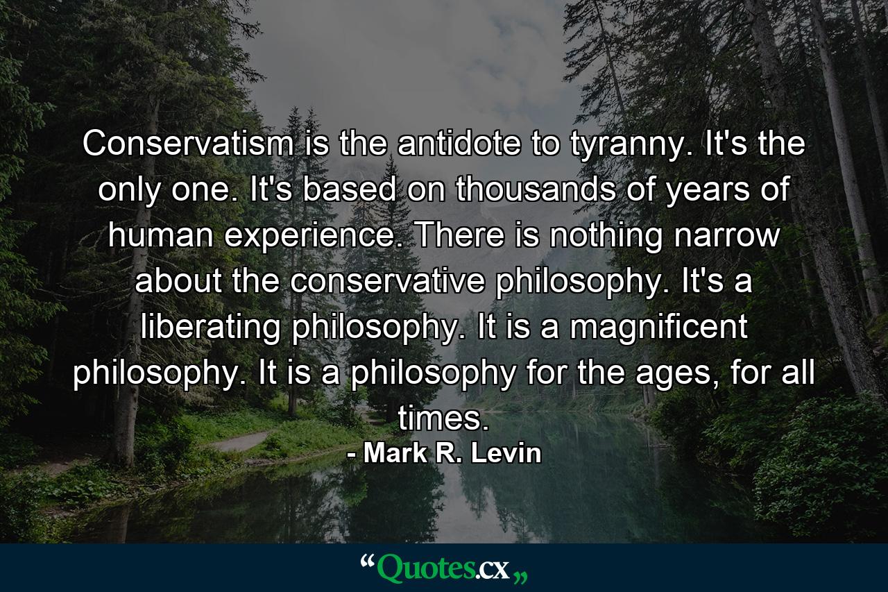 Conservatism is the antidote to tyranny. It's the only one. It's based on thousands of years of human experience. There is nothing narrow about the conservative philosophy. It's a liberating philosophy. It is a magnificent philosophy. It is a philosophy for the ages, for all times. - Quote by Mark R. Levin