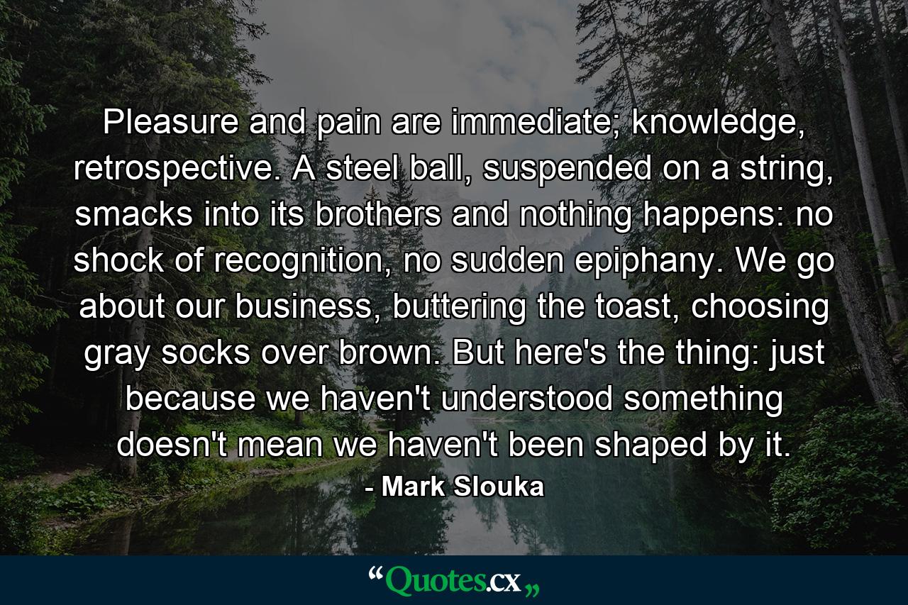 Pleasure and pain are immediate; knowledge, retrospective. A steel ball, suspended on a string, smacks into its brothers and nothing happens: no shock of recognition, no sudden epiphany. We go about our business, buttering the toast, choosing gray socks over brown. But here's the thing: just because we haven't understood something doesn't mean we haven't been shaped by it. - Quote by Mark Slouka