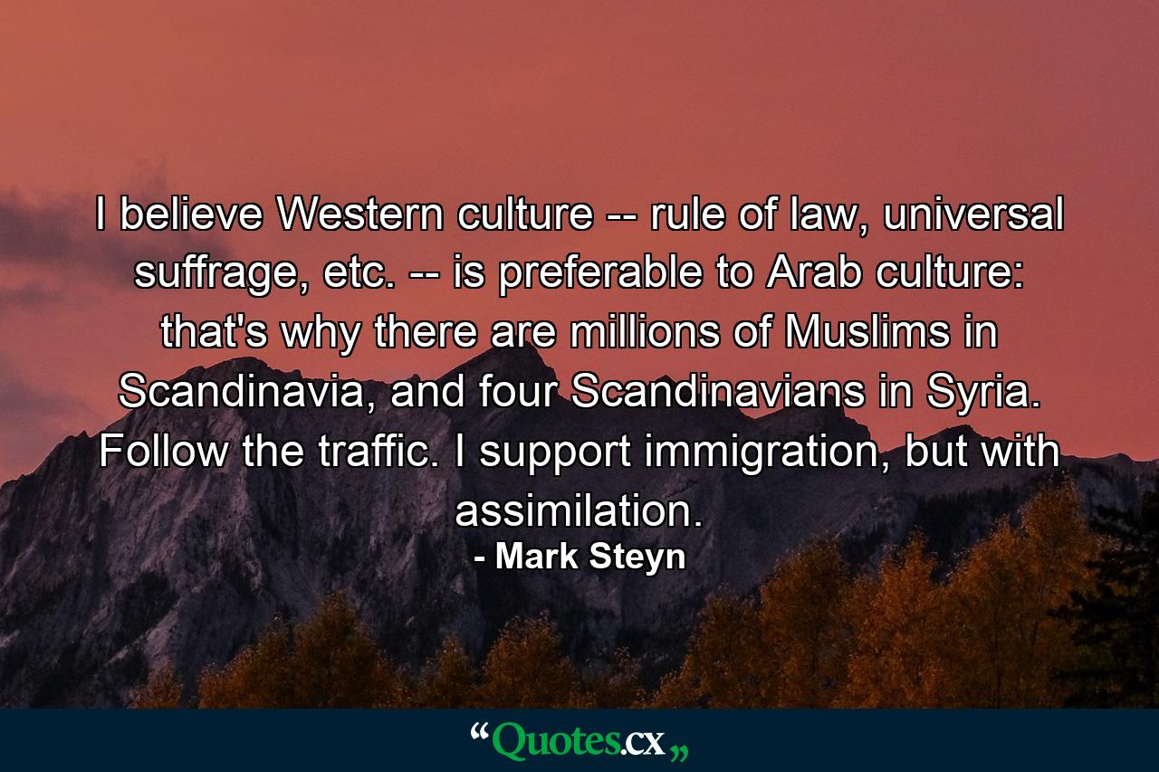 I believe Western culture -- rule of law, universal suffrage, etc. -- is preferable to Arab culture: that's why there are millions of Muslims in Scandinavia, and four Scandinavians in Syria. Follow the traffic. I support immigration, but with assimilation. - Quote by Mark Steyn