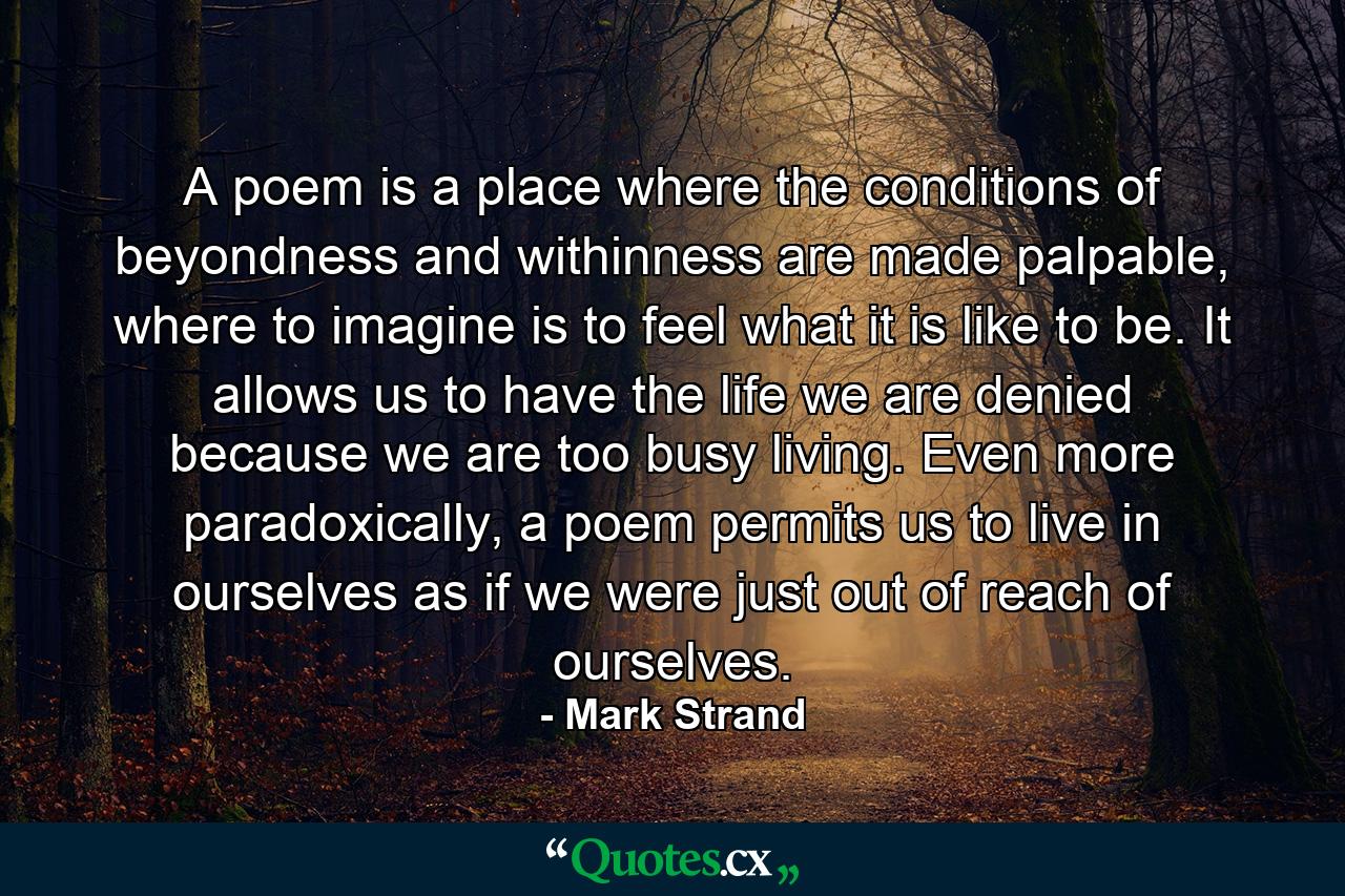 A poem is a place where the conditions of beyondness and withinness are made palpable, where to imagine is to feel what it is like to be. It allows us to have the life we are denied because we are too busy living. Even more paradoxically, a poem permits us to live in ourselves as if we were just out of reach of ourselves. - Quote by Mark Strand