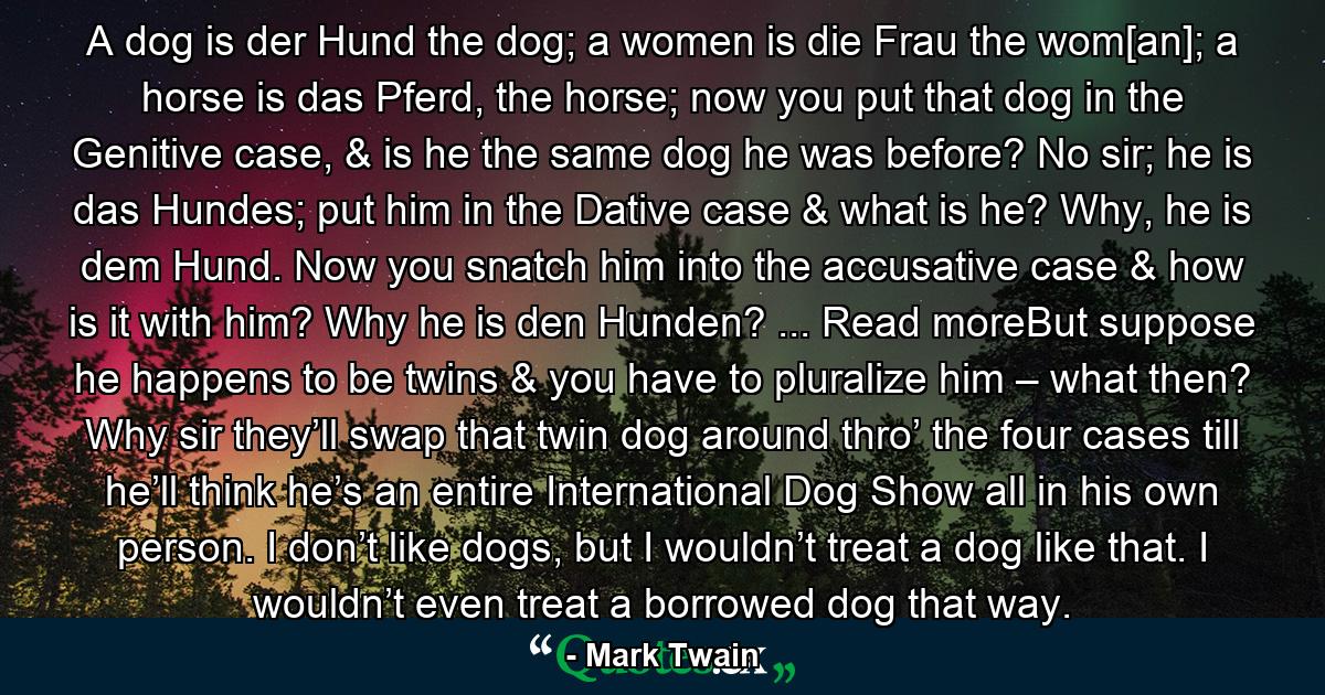 A dog is der Hund the dog; a women is die Frau the wom[an]; a horse is das Pferd, the horse; now you put that dog in the Genitive case, & is he the same dog he was before? No sir; he is das Hundes; put him in the Dative case & what is he? Why, he is dem Hund. Now you snatch him into the accusative case & how is it with him? Why he is den Hunden? ... Read moreBut suppose he happens to be twins & you have to pluralize him – what then? Why sir they’ll swap that twin dog around thro’ the four cases till he’ll think he’s an entire International Dog Show all in his own person. I don’t like dogs, but I wouldn’t treat a dog like that. I wouldn’t even treat a borrowed dog that way. - Quote by Mark Twain