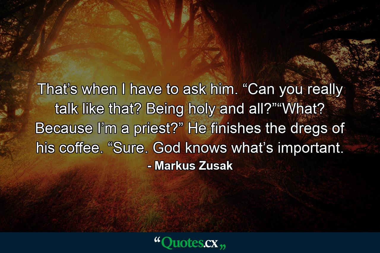 That’s when I have to ask him. “Can you really talk like that? Being holy and all?”“What? Because I’m a priest?” He finishes the dregs of his coffee. “Sure. God knows what’s important. - Quote by Markus Zusak