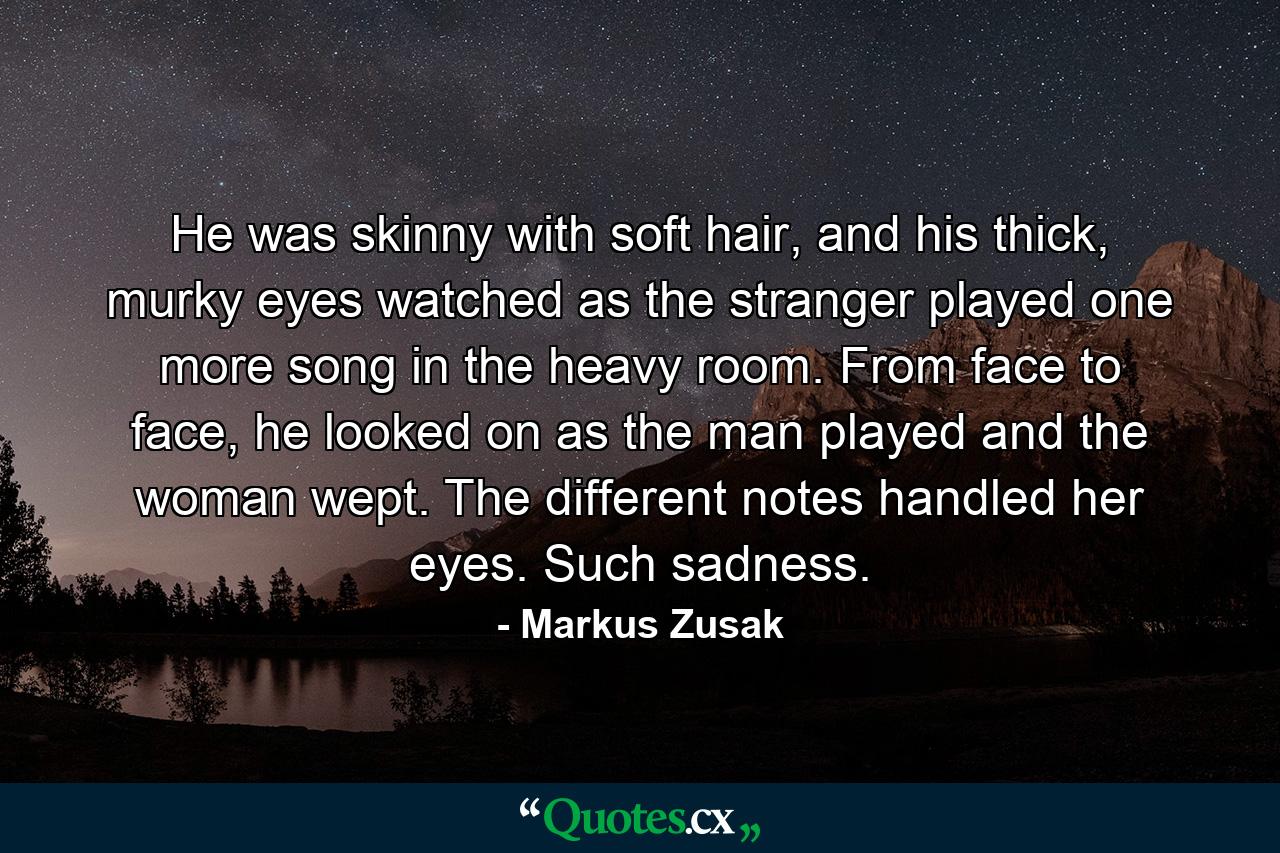 He was skinny with soft hair, and his thick, murky eyes watched as the stranger played one more song in the heavy room. From face to face, he looked on as the man played and the woman wept. The different notes handled her eyes. Such sadness. - Quote by Markus Zusak