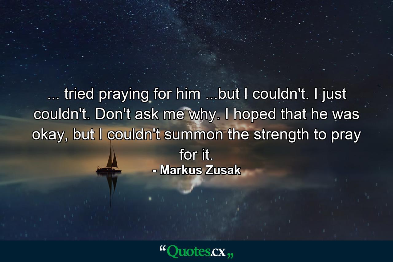 ... tried praying for him ...but I couldn't. I just couldn't. Don't ask me why. I hoped that he was okay, but I couldn't summon the strength to pray for it. - Quote by Markus Zusak